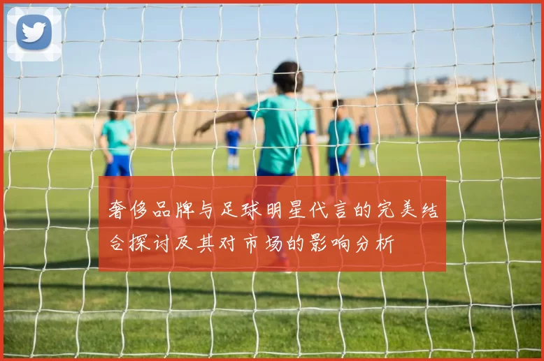 奢侈品牌与足球明星代言的完美结合探讨及其对市场的影响分析