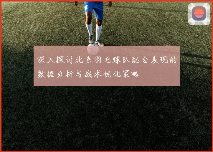深入探讨北京羽毛球队配合表现的数据分析与战术优化策略