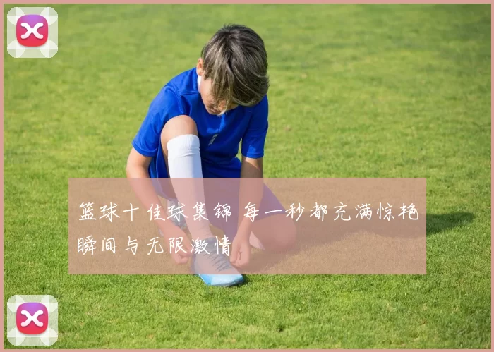 篮球十佳球集锦 每一秒都充满惊艳瞬间与无限激情