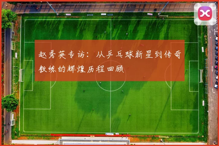赵秀英专访：从乒乓球新星到传奇教练的辉煌历程回顾