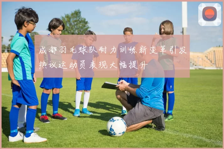 成都羽毛球队耐力训练新变革引发热议运动员表现大幅提升