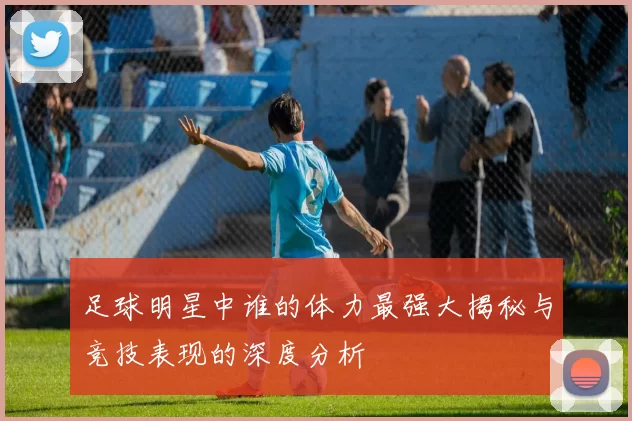 足球明星中谁的体力最强大揭秘与竞技表现的深度分析