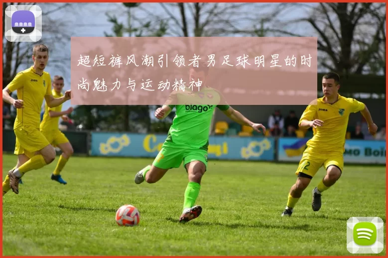 超短裤风潮引领者男足球明星的时尚魅力与运动精神