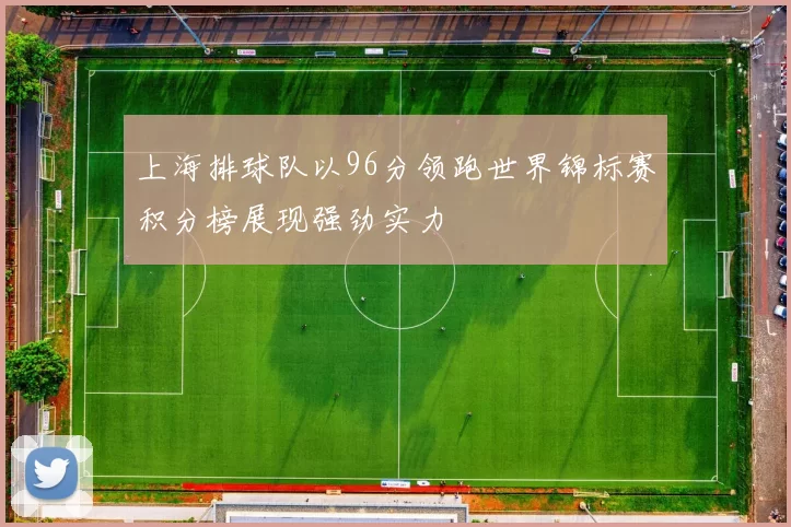 上海排球队以96分领跑世界锦标赛积分榜展现强劲实力