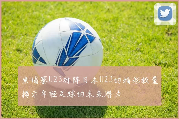 柬埔寨U23对阵日本U23的精彩较量揭示年轻足球的未来潜力