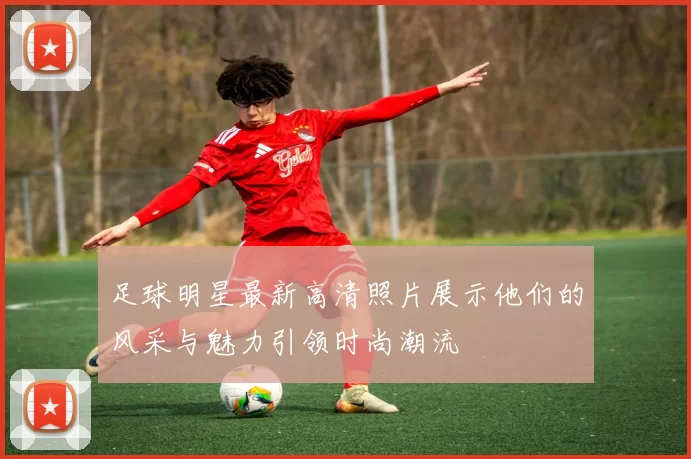 足球明星最新高清照片展示他们的风采与魅力引领时尚潮流