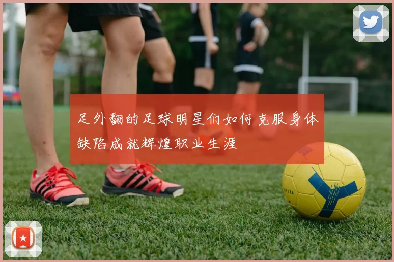 足外翻的足球明星们如何克服身体缺陷成就辉煌职业生涯