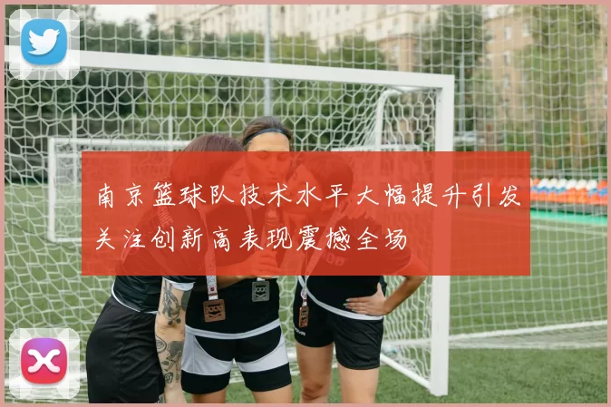 南京篮球队技术水平大幅提升引发关注创新高表现震撼全场