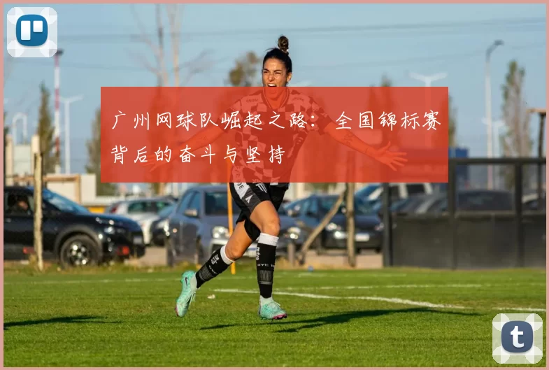 广州网球队崛起之路：全国锦标赛背后的奋斗与坚持