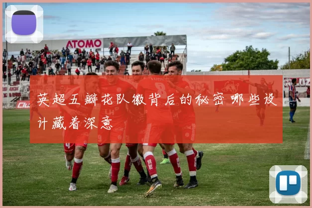 英超五瓣花队徽背后的秘密 哪些设计藏着深意