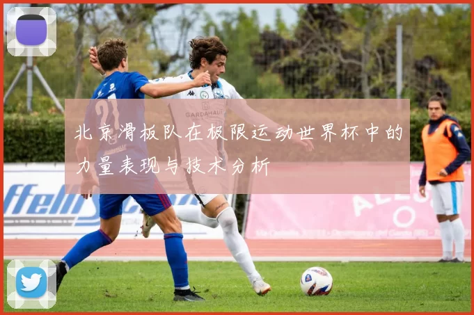 北京滑板队在极限运动世界杯中的力量表现与技术分析