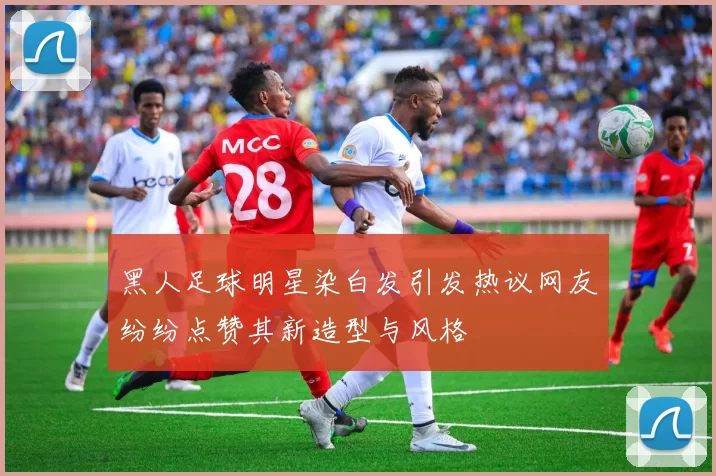 黑人足球明星染白发引发热议网友纷纷点赞其新造型与风格