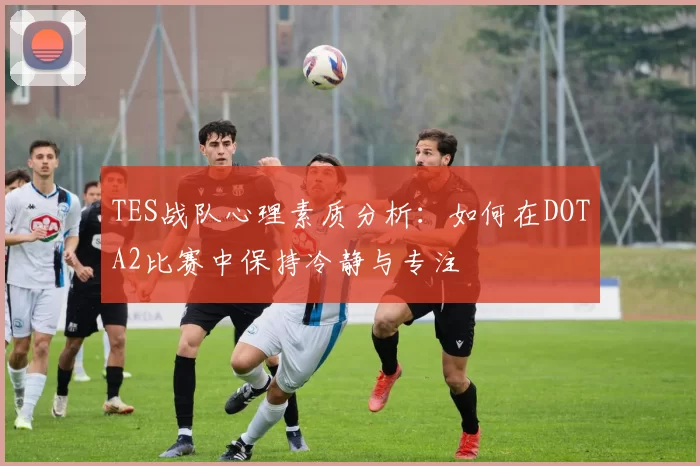TES战队心理素质分析：如何在DOTA2比赛中保持冷静与专注